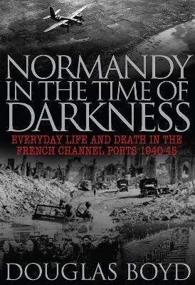 Normandy in the Time of Darkness: Everyday Life and Death in the French Channel Ports 1940-45