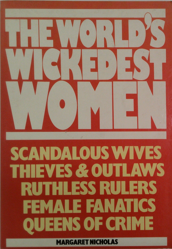 The World's Wickedest Women: Scandalous Wives, Thieves & Outlaws, Ruthless Rulers, Female Fanatics, Queens Of Crime
