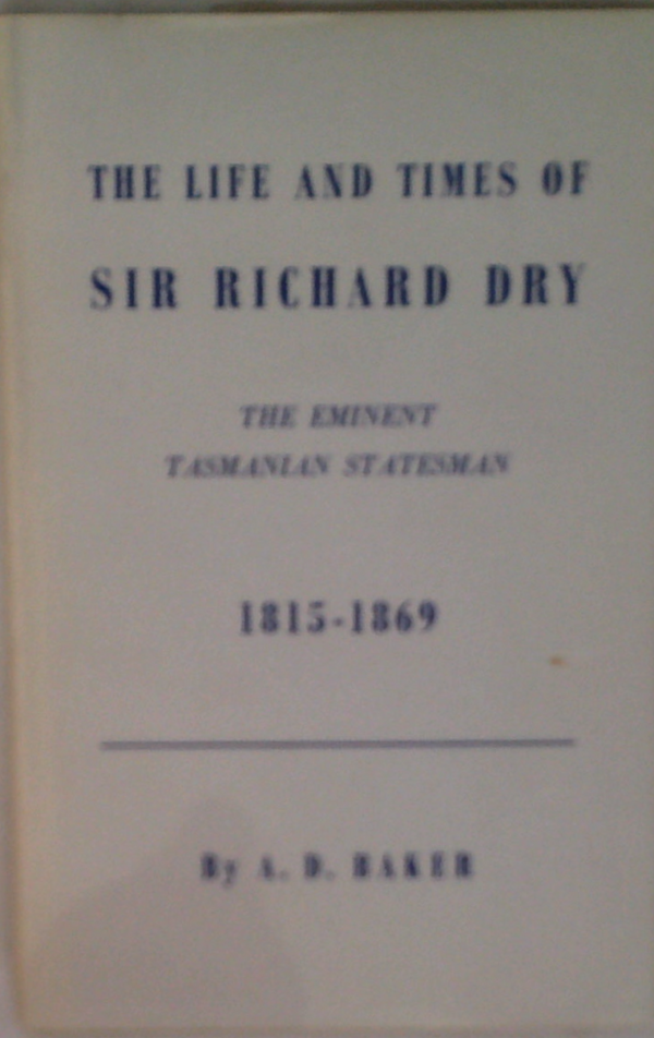 The Life And Times Of Sir Richard Dry: Eminent Tasmanian Statesman First Native-Born Premier, And Speaker Of The House Of Assembly In The Parliament Of Tasmania 1815-1889