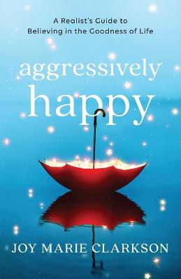 Aggressively Happy - A Realist`s Guide to Believing in the Goodness of