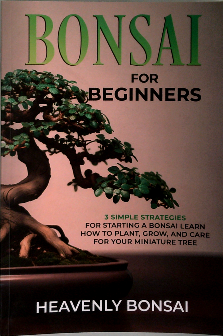 Bonsai For Beginners: 3 Simple Strategies For Starting A Bonsai; Learn How To Plant, Grow, And Care For Your Miniature Tree