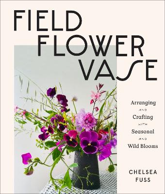 Field, Flower, Vase: Arranging and Crafting with Seasonal and Wild