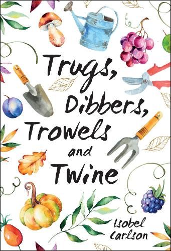 Trugs, Dibbers, Trowels and Twine: Gardening Tips, Words of Wisdom and Inspiration on the Simplest of Pleasures