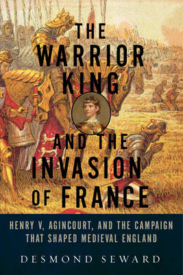 The Warrior King and the Invasion of France: Henry V, Agincourt, and the Campaign that Shaped Medieval England