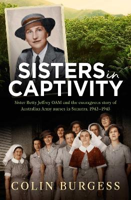 Sisters in Captivity: Sister Betty Jeffrey OAM and the courageous story of Australian Army nurses in Sumatra, 1942-1945