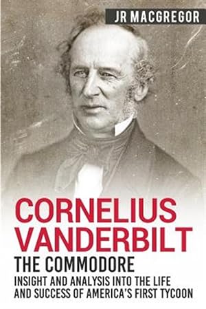 Cornelius Vanderbilt - The Commodore: Insight and Analysis Into the Life and Success of America's First Tycoon