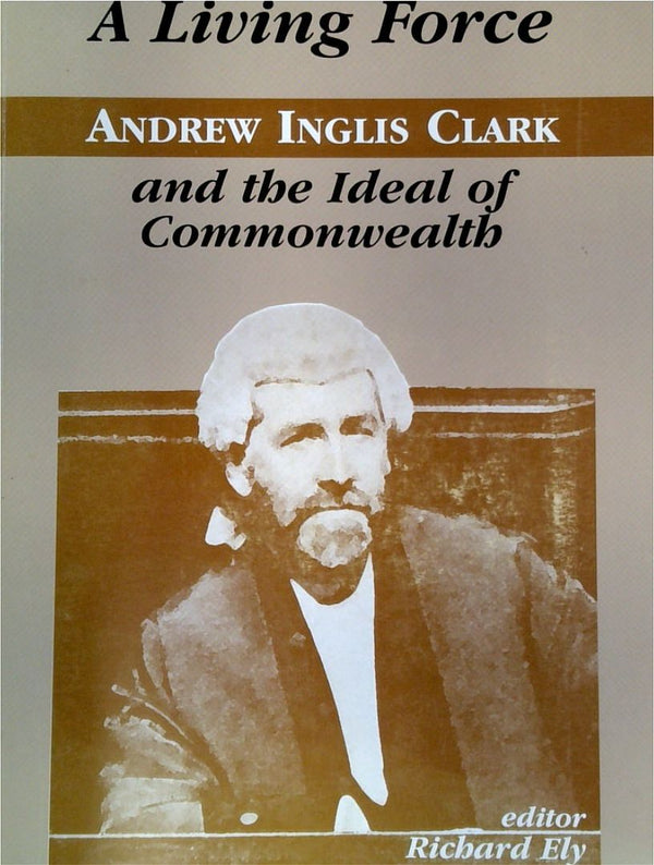 A Living Force: Andrew Inglis Clark And The Ideal Of Commonwealth