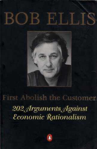 First Abolish the Customer: 101 Arguments against Economic Rationalism: 202 Arguments against Economic Rationalistaion