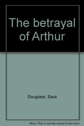 The Betrayal of Arthur: Hero or Tyrant... a Journey into the Heart of King Arthur