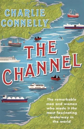 The Channel: The Remarkable Men and Women Who Made It the Most Fascinating Waterway in the World