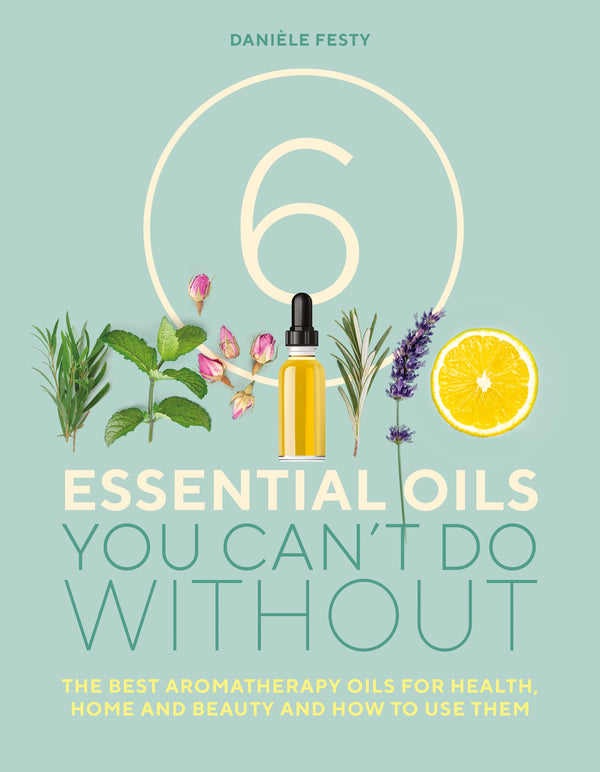 6 Essential Oils You Can't Do Without: The Best Aromatherapy Oils for Health, Home and Beauty and How to Use Them