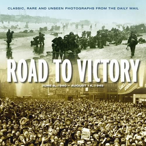 Road to Victory: D Day June 1944 to VJ Day, August 1945 : Classic, Rare and Unseen Photographs from the Daily Mail